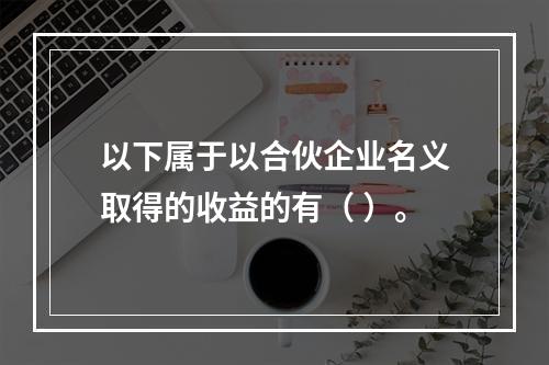 以下属于以合伙企业名义取得的收益的有（ ）。