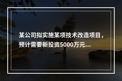 某公司拟实施某项技术改造项目，预计需要新投资5000万元，拆