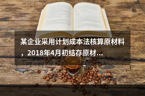 某企业采用计划成本法核算原材料，2018年4月初结存原材料计