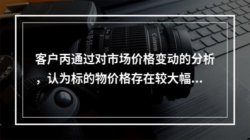 客户丙通过对市场价格变动的分析，认为标的物价格存在较大幅度下