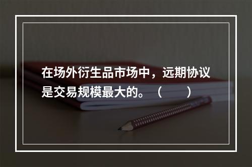 在场外衍生品市场中，远期协议是交易规模最大的。（　　）