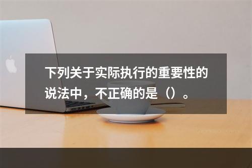 下列关于实际执行的重要性的说法中，不正确的是（）。