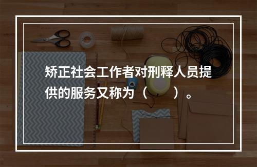 矫正社会工作者对刑释人员提供的服务又称为（　　）。