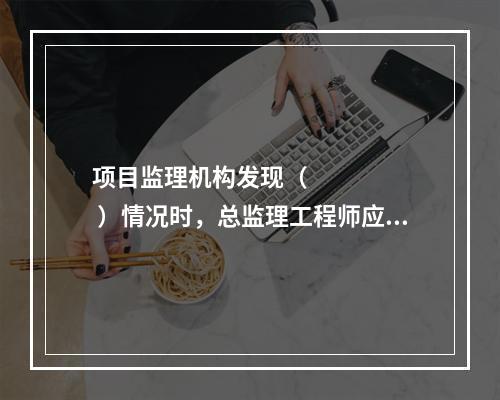 项目监理机构发现（       ）情况时，总监理工程师应及时