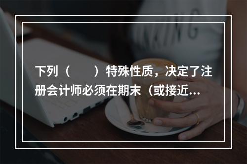 下列（  ）特殊性质，决定了注册会计师必须在期末（或接近期末