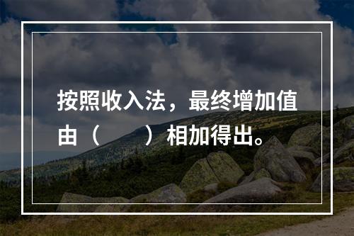 按照收入法，最终增加值由（　　）相加得出。