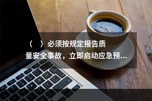 （     ）必须按规定报告质量安全事故，立即启动应急预案，