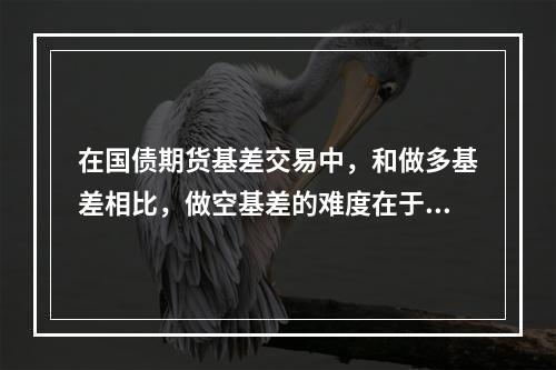 在国债期货基差交易中，和做多基差相比，做空基差的难度在于（　