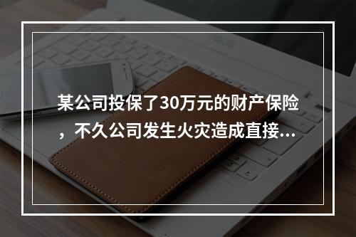 某公司投保了30万元的财产保险，不久公司发生火灾造成直接经济