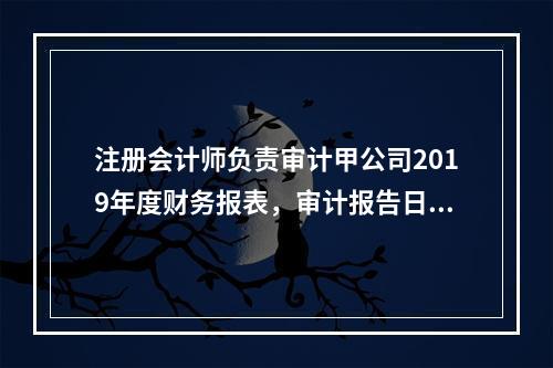 注册会计师负责审计甲公司2019年度财务报表，审计报告日为2