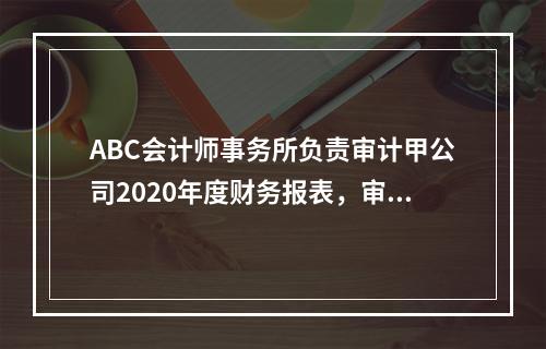 ABC会计师事务所负责审计甲公司2020年度财务报表，审计工