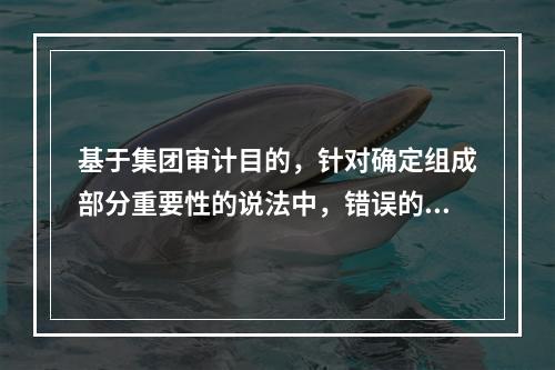 基于集团审计目的，针对确定组成部分重要性的说法中，错误的是（