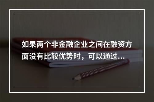 如果两个非金融企业之间在融资方面没有比较优势时，可以通过订立