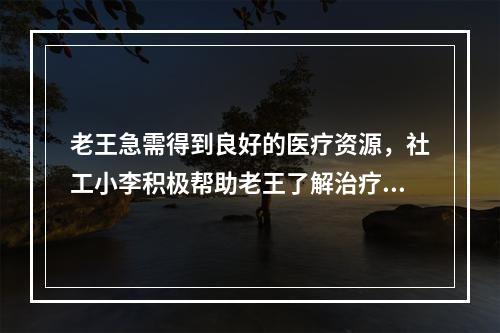 老王急需得到良好的医疗资源，社工小李积极帮助老王了解治疗和康