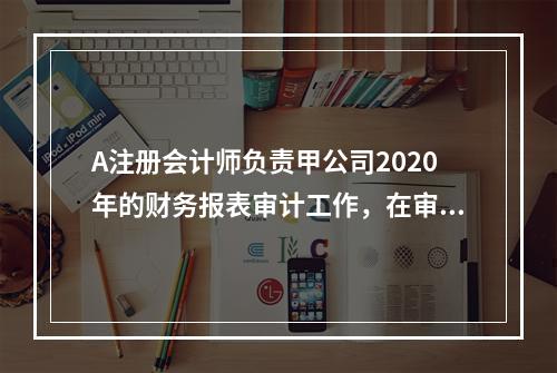 A注册会计师负责甲公司2020年的财务报表审计工作，在审计工