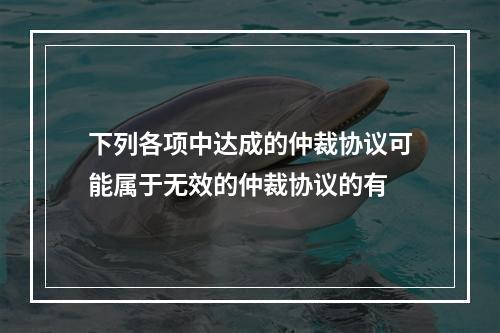 下列各项中达成的仲裁协议可能属于无效的仲裁协议的有