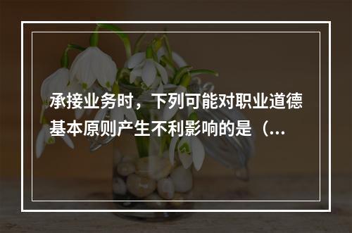 承接业务时，下列可能对职业道德基本原则产生不利影响的是（  