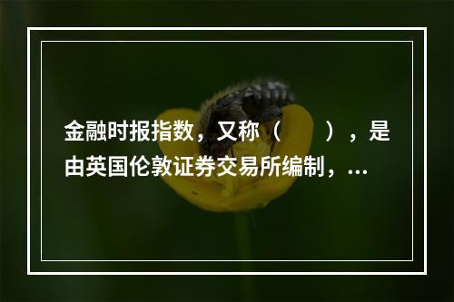 金融时报指数，又称（  ），是由英国伦敦证券交易所编制，并在