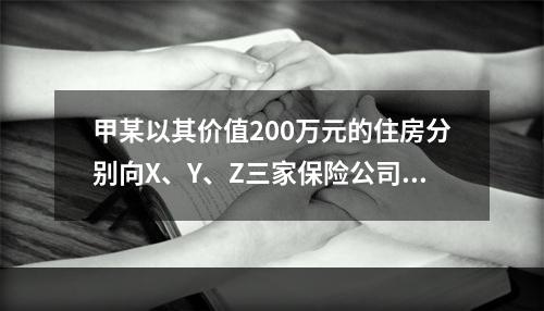 甲某以其价值200万元的住房分别向X、Y、Z三家保险公司各投