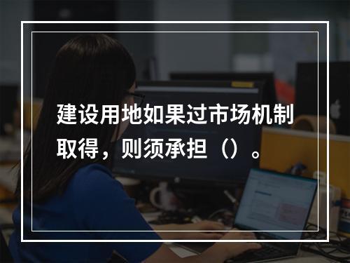 建设用地如果过市场机制取得，则须承担（）。