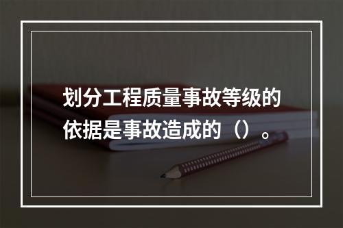 划分工程质量事故等级的依据是事故造成的（）。