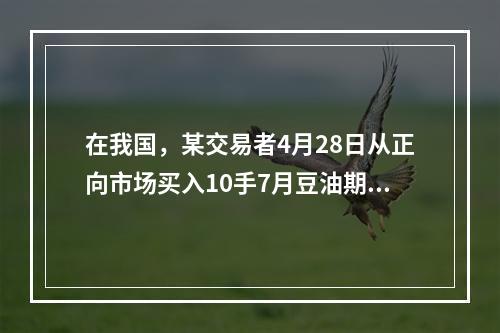 在我国，某交易者4月28日从正向市场买入10手7月豆油期货合