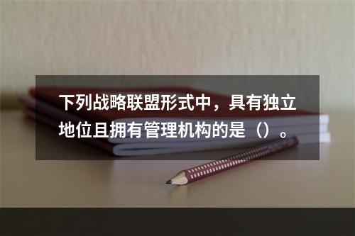 下列战略联盟形式中，具有独立地位且拥有管理机构的是（）。