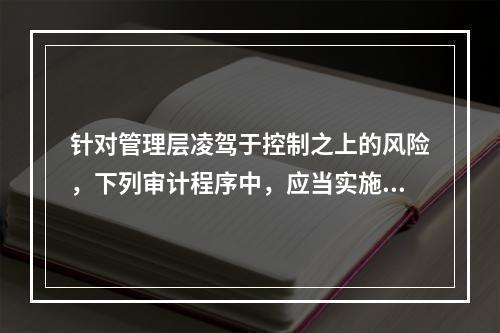 针对管理层凌驾于控制之上的风险，下列审计程序中，应当实施的有