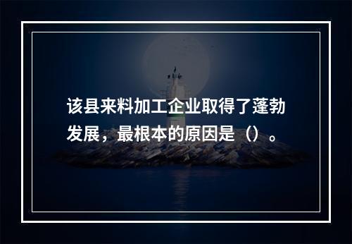 该县来料加工企业取得了蓬勃发展，最根本的原因是（）。