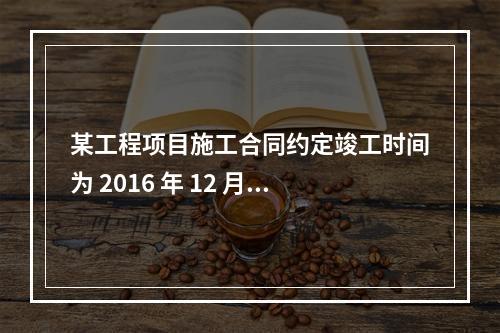 某工程项目施工合同约定竣工时间为 2016 年 12 月 3