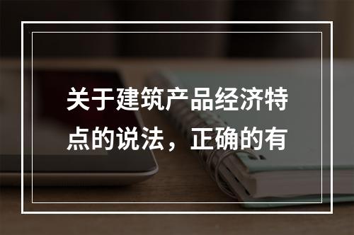 关于建筑产品经济特点的说法，正确的有