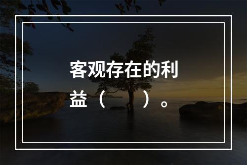 客观存在的利益（　　）。