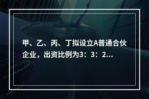 甲、乙、丙、丁拟设立A普通合伙企业，出资比例为3：3：2：2