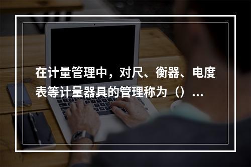 在计量管理中，对尺、衡器、电度表等计量器具的管理称为（）。