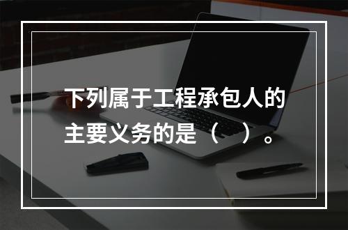 下列属于工程承包人的主要义务的是（　）。