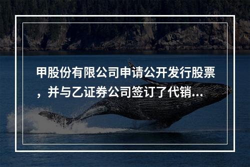 甲股份有限公司申请公开发行股票，并与乙证券公司签订了代销协议