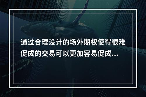 通过合理设计的场外期权使得很难促成的交易可以更加容易促成。（