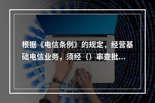 根据《电信条例》的规定，经营基础电信业务，须经（）审查批准，