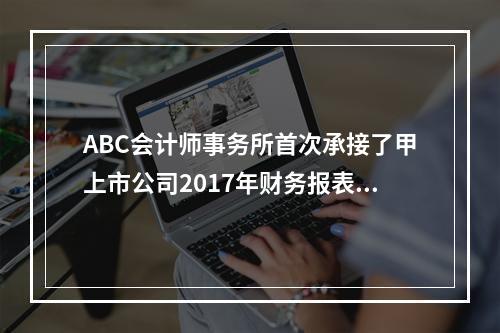 ABC会计师事务所首次承接了甲上市公司2017年财务报表审计