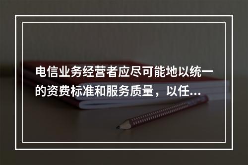 电信业务经营者应尽可能地以统一的资费标准和服务质量，以任何人