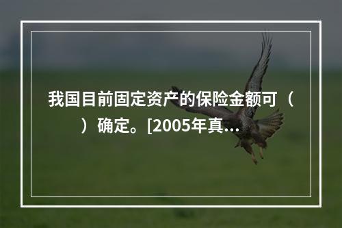 我国目前固定资产的保险金额可（　　）确定。[2005年真题]