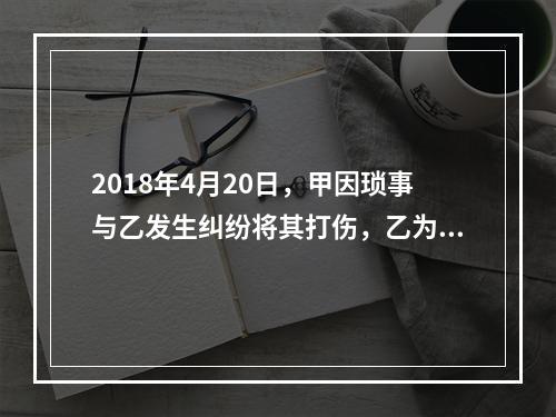 2018年4月20日，甲因琐事与乙发生纠纷将其打伤，乙为治伤