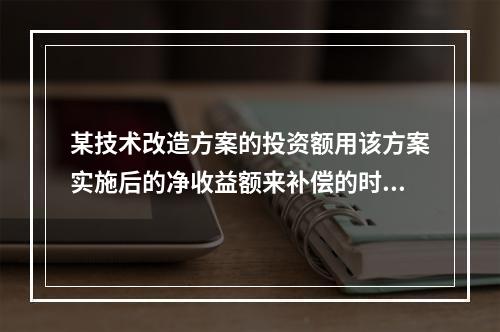 某技术改造方案的投资额用该方案实施后的净收益额来补偿的时间为