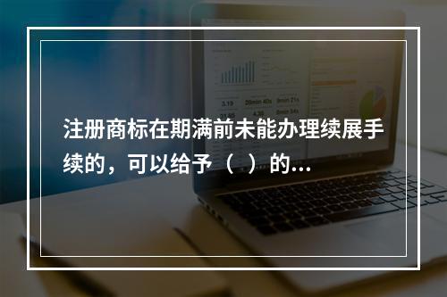 注册商标在期满前未能办理续展手续的，可以给予（   ）的宽展