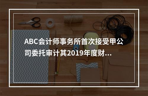 ABC会计师事务所首次接受甲公司委托审计其2019年度财务报