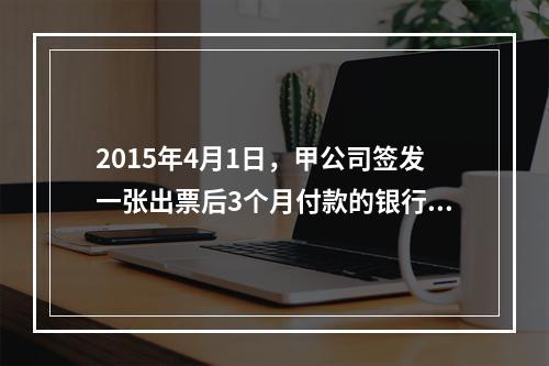 2015年4月1日，甲公司签发一张出票后3个月付款的银行承兑