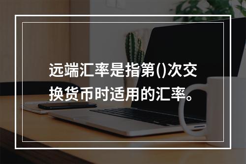 远端汇率是指第()次交换货币时适用的汇率。