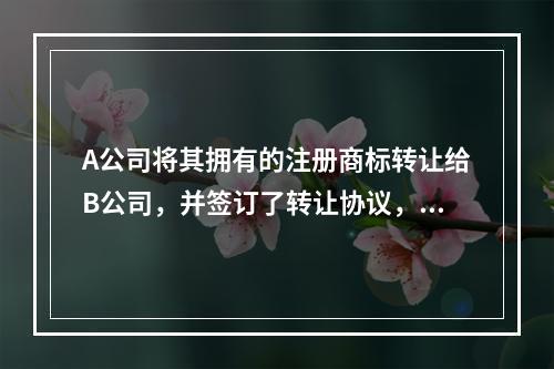 A公司将其拥有的注册商标转让给B公司，并签订了转让协议，当事