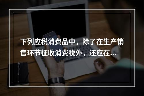 下列应税消费品中，除了在生产销售环节征收消费税外，还应在批发