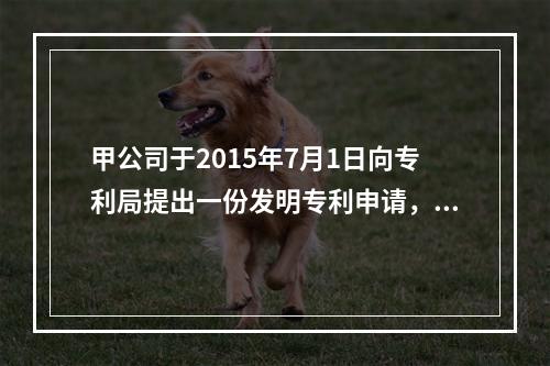 甲公司于2015年7月1日向专利局提出一份发明专利申请，经初